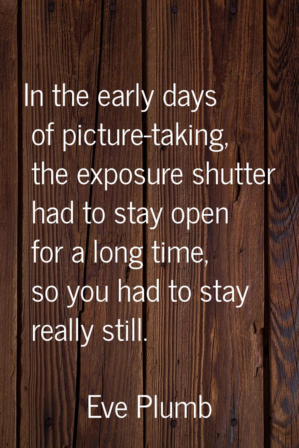 In the early days of picture-taking, the exposure shutter had to stay open for a long time, so you 