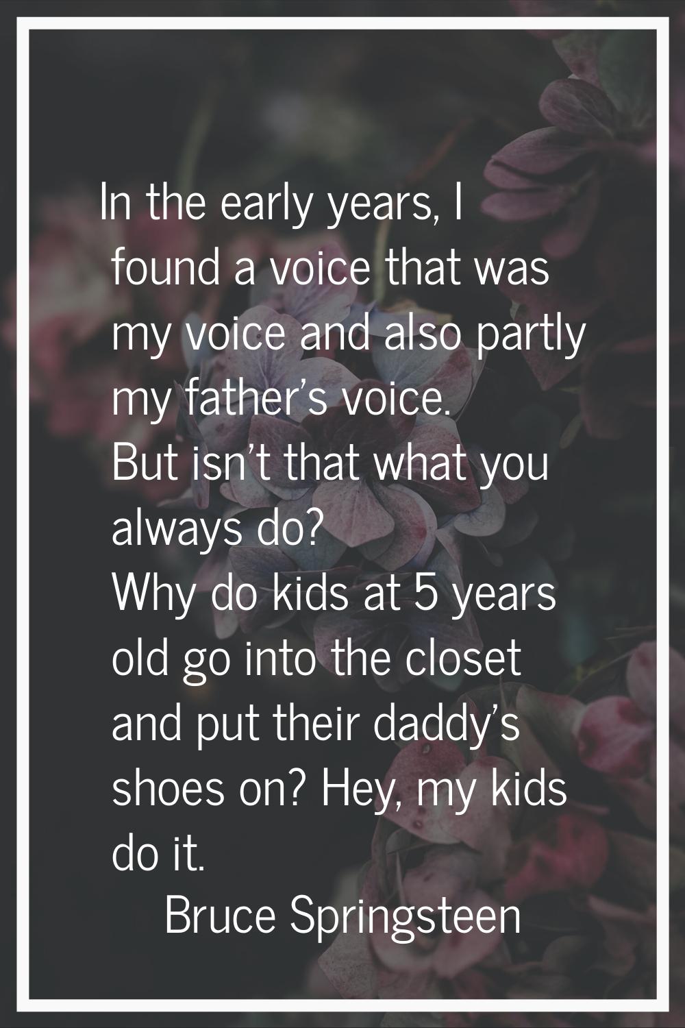 In the early years, I found a voice that was my voice and also partly my father's voice. But isn't 
