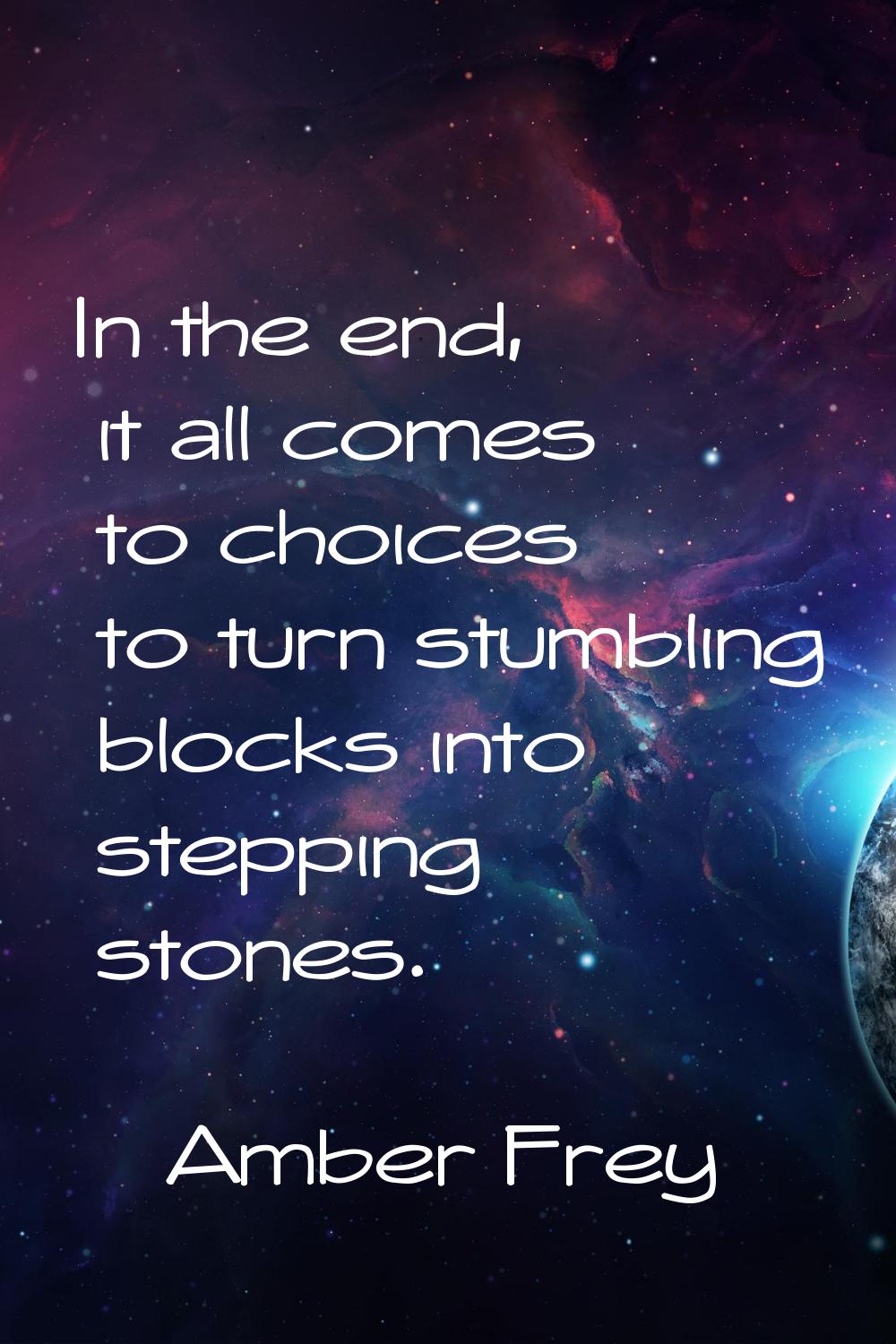 In the end, it all comes to choices to turn stumbling blocks into stepping stones.