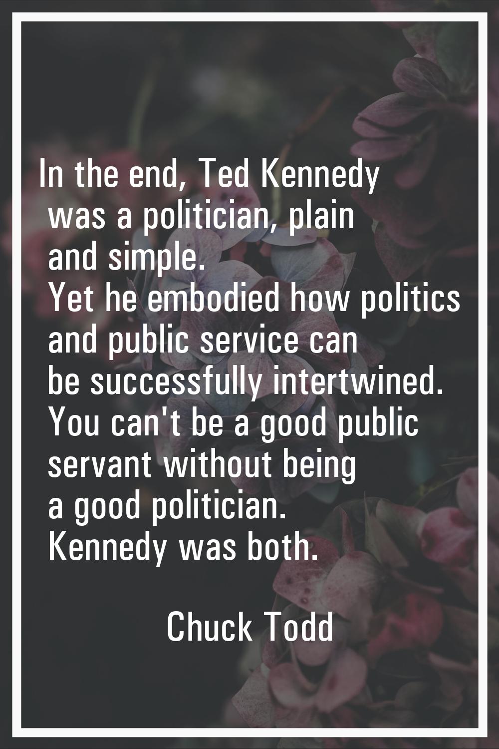 In the end, Ted Kennedy was a politician, plain and simple. Yet he embodied how politics and public