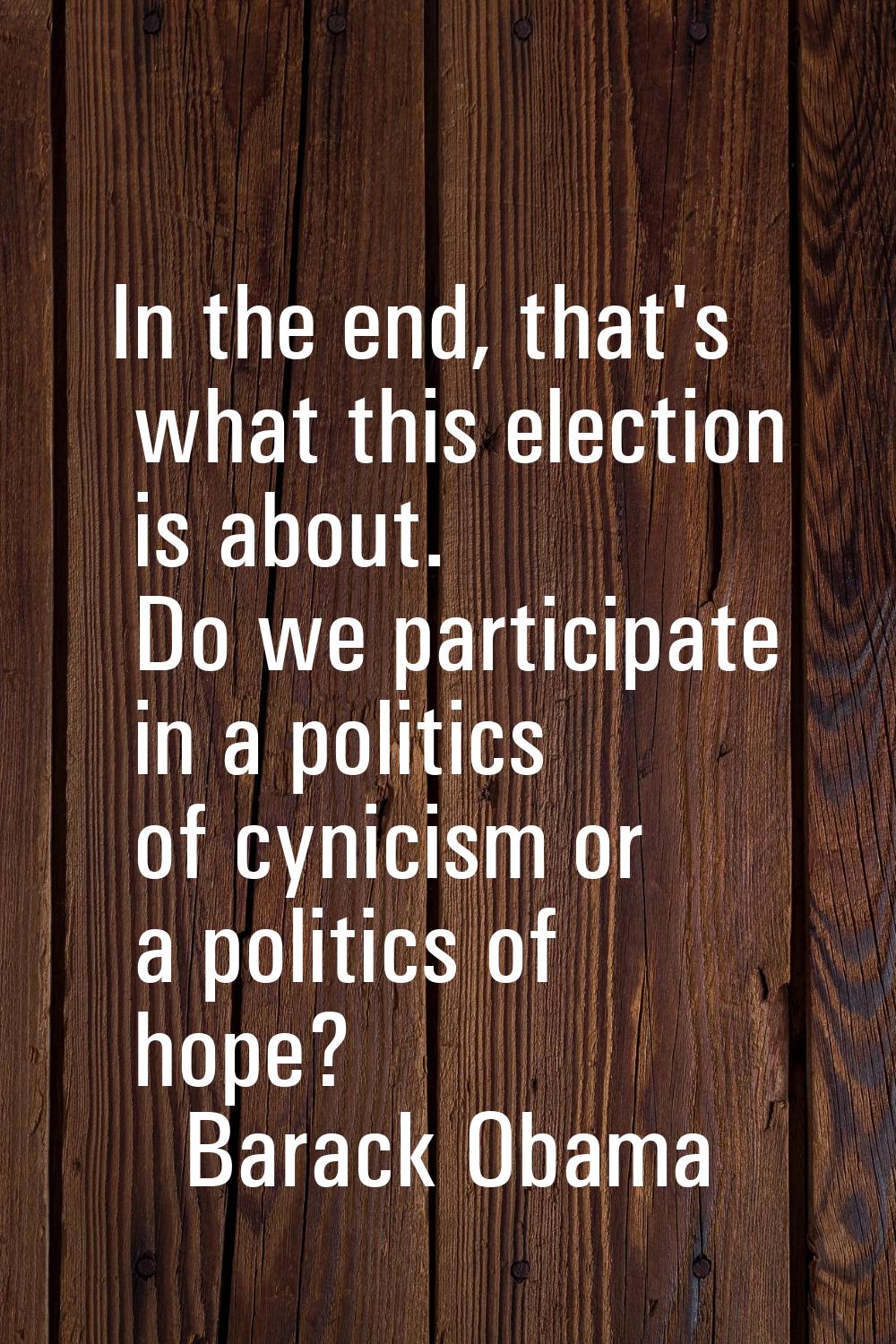 In the end, that's what this election is about. Do we participate in a politics of cynicism or a po