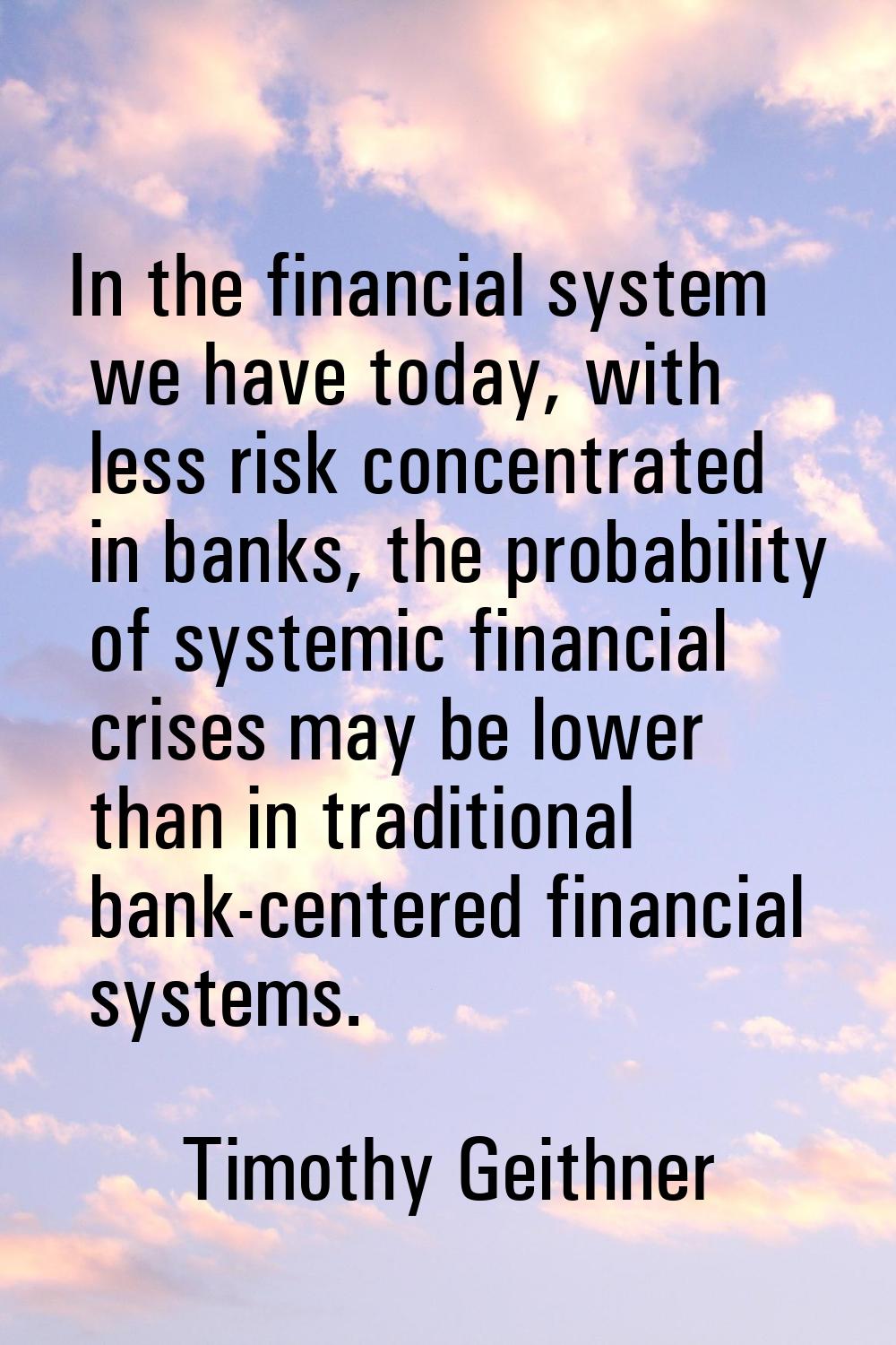 In the financial system we have today, with less risk concentrated in banks, the probability of sys