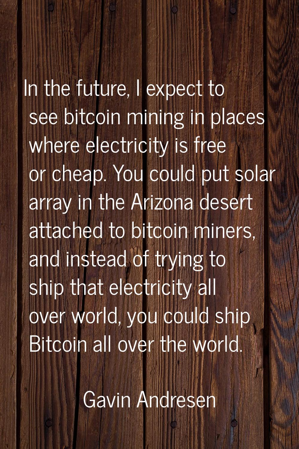 In the future, I expect to see bitcoin mining in places where electricity is free or cheap. You cou