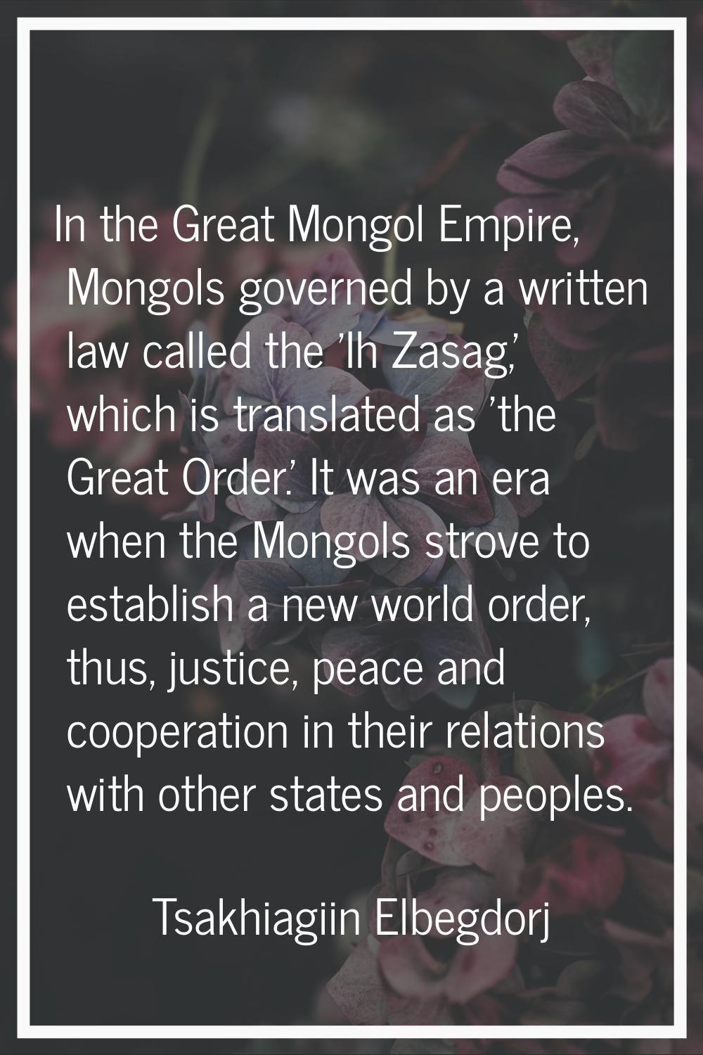 In the Great Mongol Empire, Mongols governed by a written law called the 'Ih Zasag,' which is trans