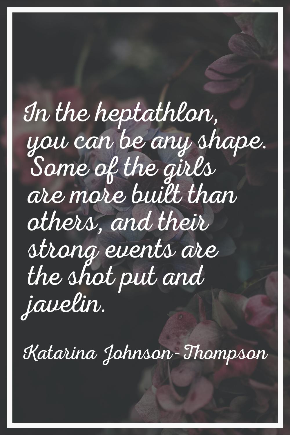 In the heptathlon, you can be any shape. Some of the girls are more built than others, and their st