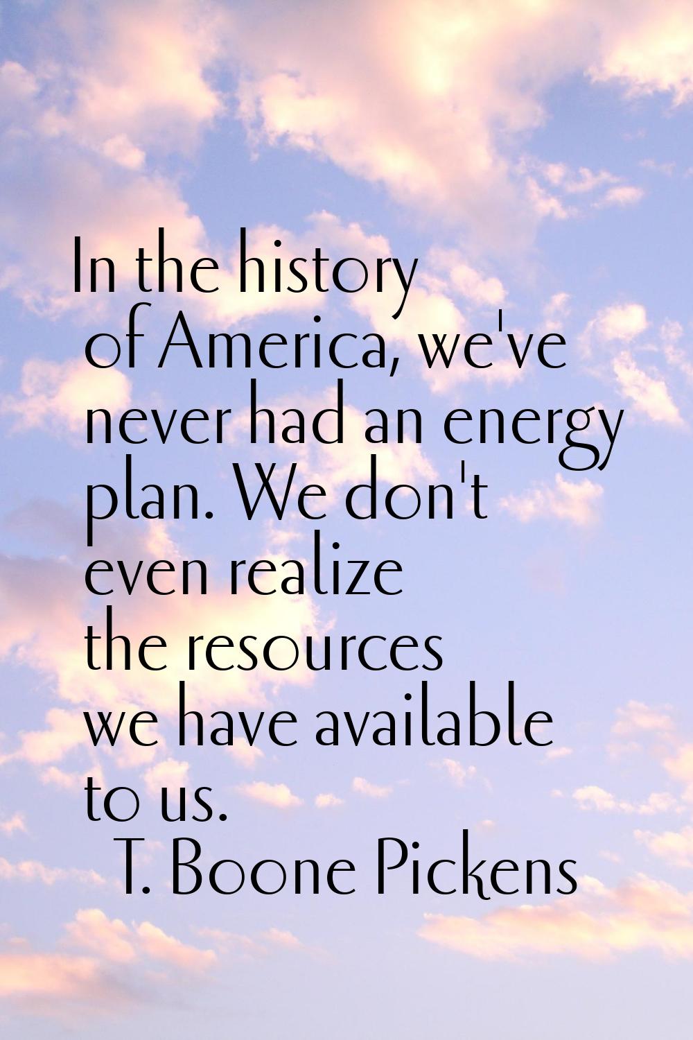 In the history of America, we've never had an energy plan. We don't even realize the resources we h