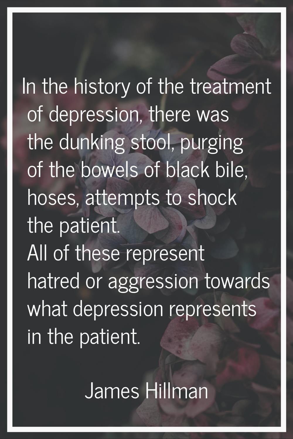 In the history of the treatment of depression, there was the dunking stool, purging of the bowels o