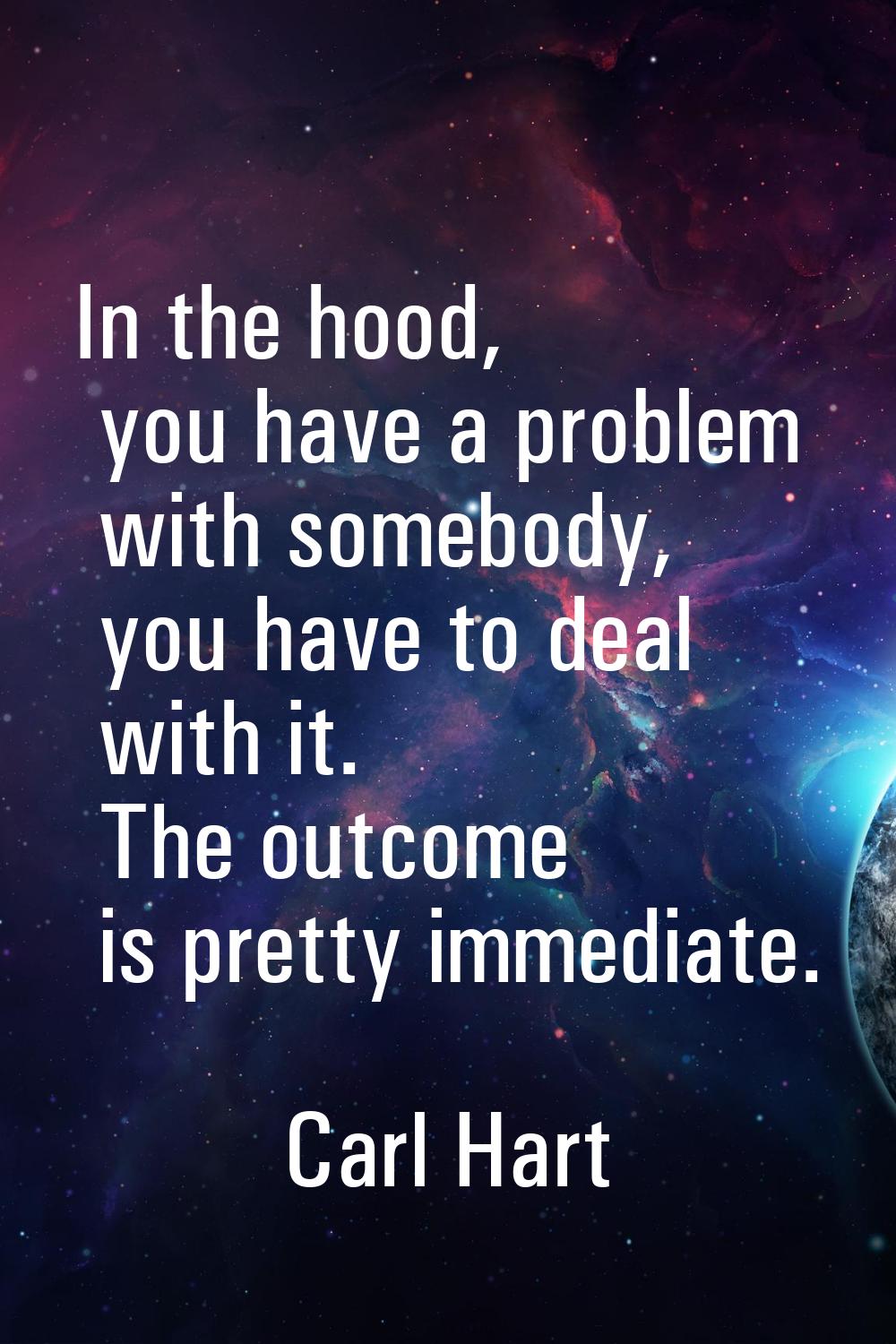 In the hood, you have a problem with somebody, you have to deal with it. The outcome is pretty imme