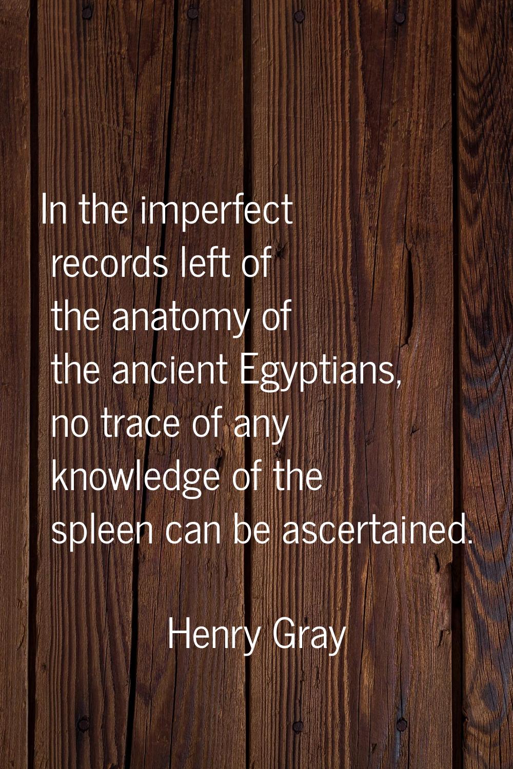 In the imperfect records left of the anatomy of the ancient Egyptians, no trace of any knowledge of