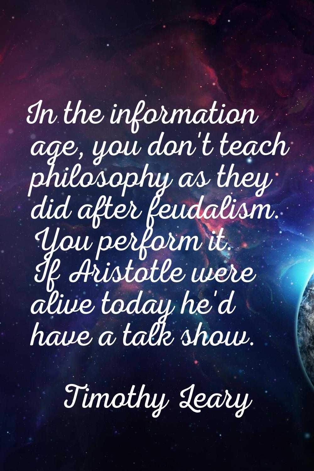 In the information age, you don't teach philosophy as they did after feudalism. You perform it. If 
