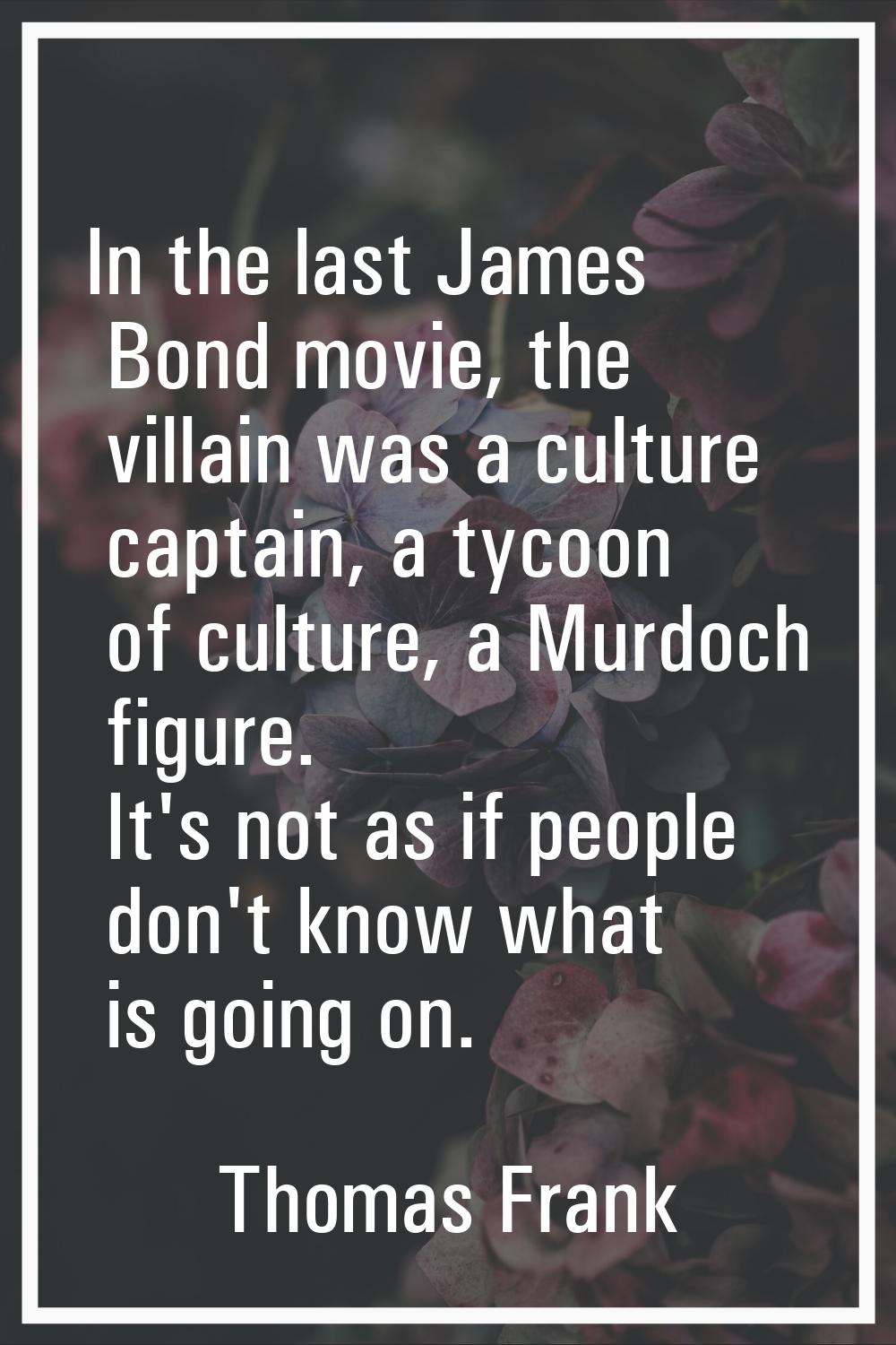 In the last James Bond movie, the villain was a culture captain, a tycoon of culture, a Murdoch fig
