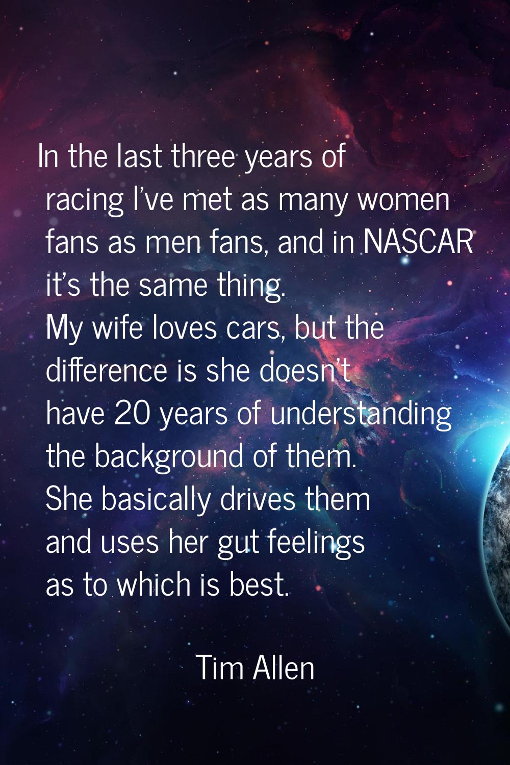 In the last three years of racing I've met as many women fans as men fans, and in NASCAR it's the s