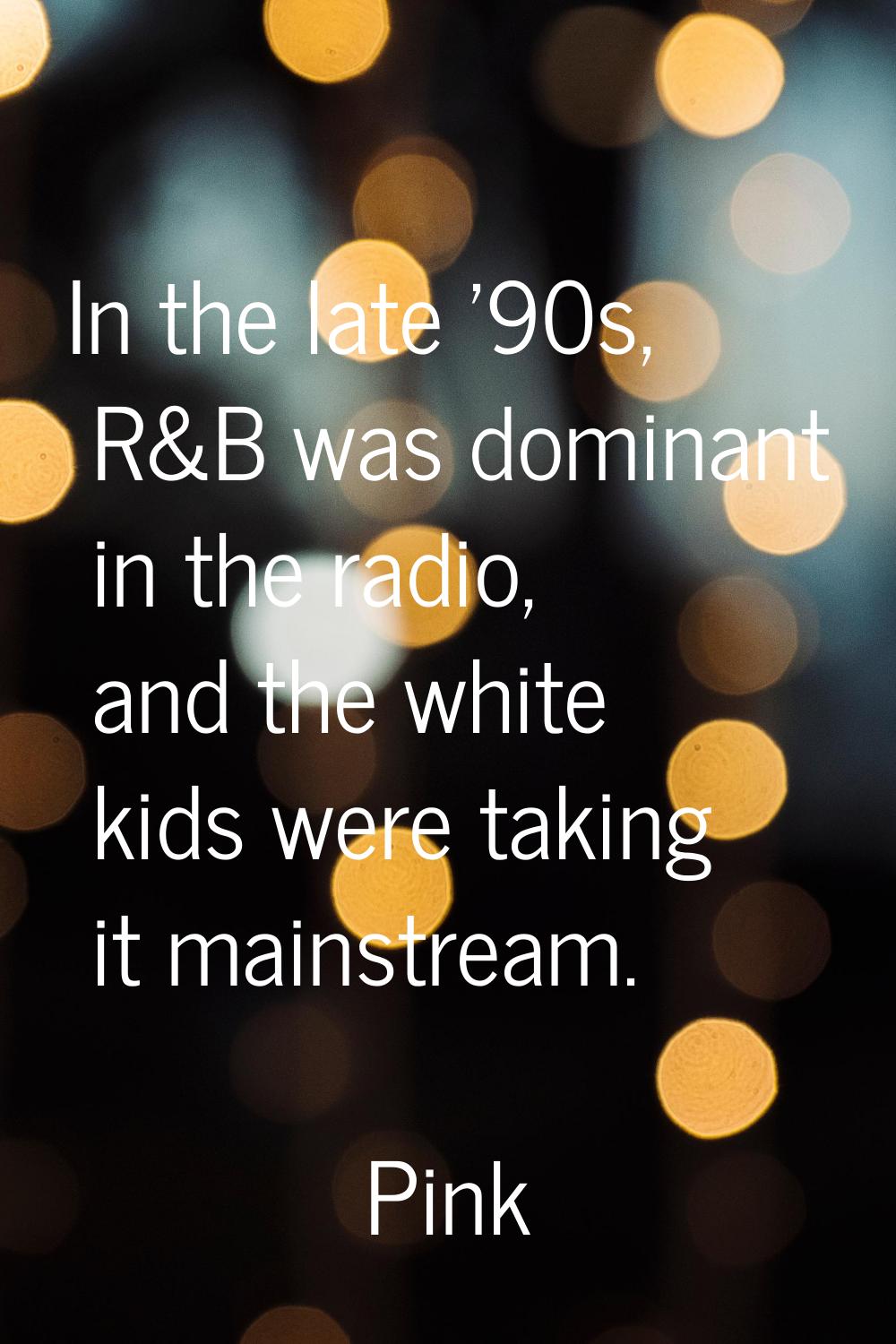 In the late '90s, R&B was dominant in the radio, and the white kids were taking it mainstream.