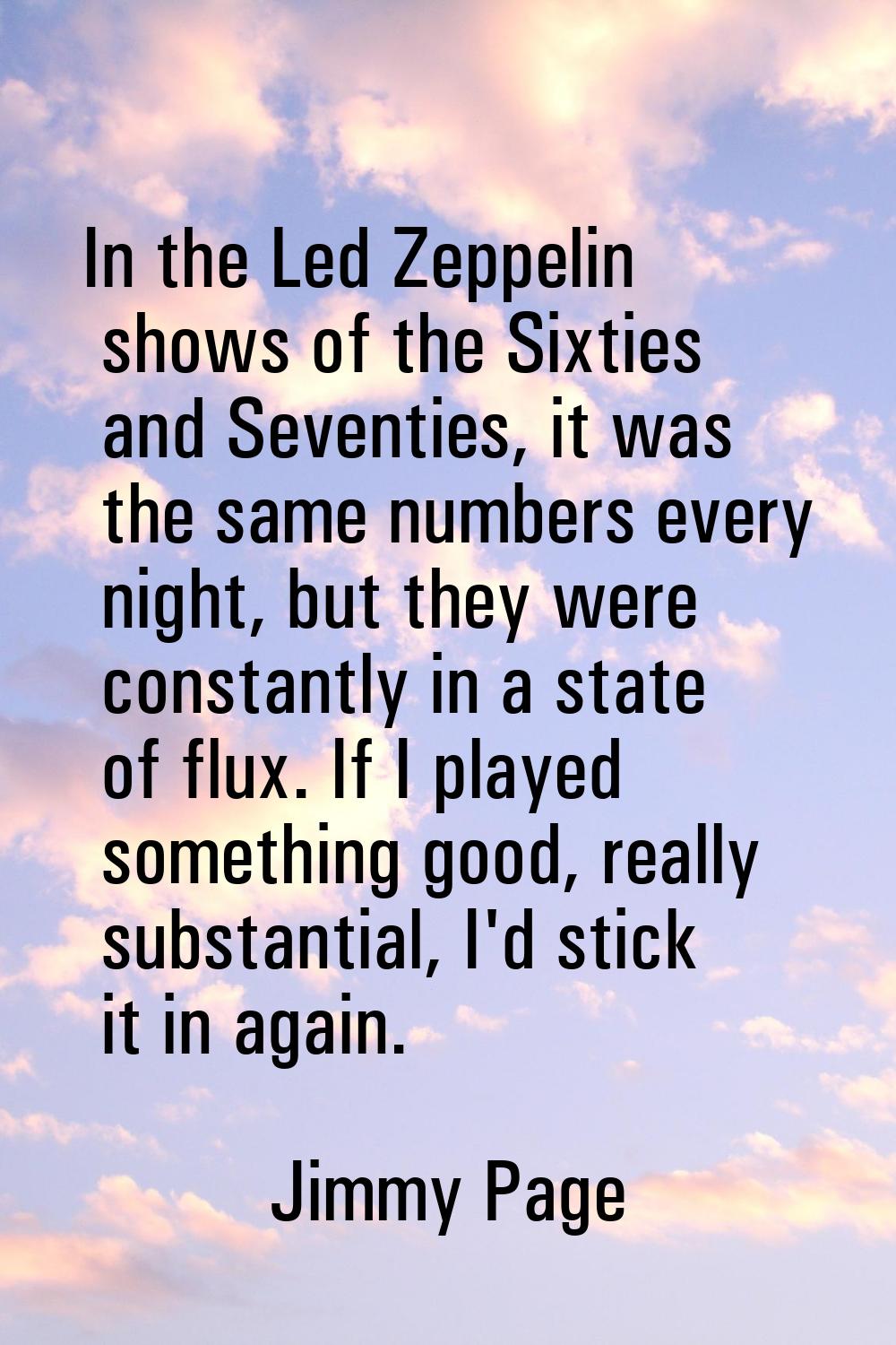 In the Led Zeppelin shows of the Sixties and Seventies, it was the same numbers every night, but th