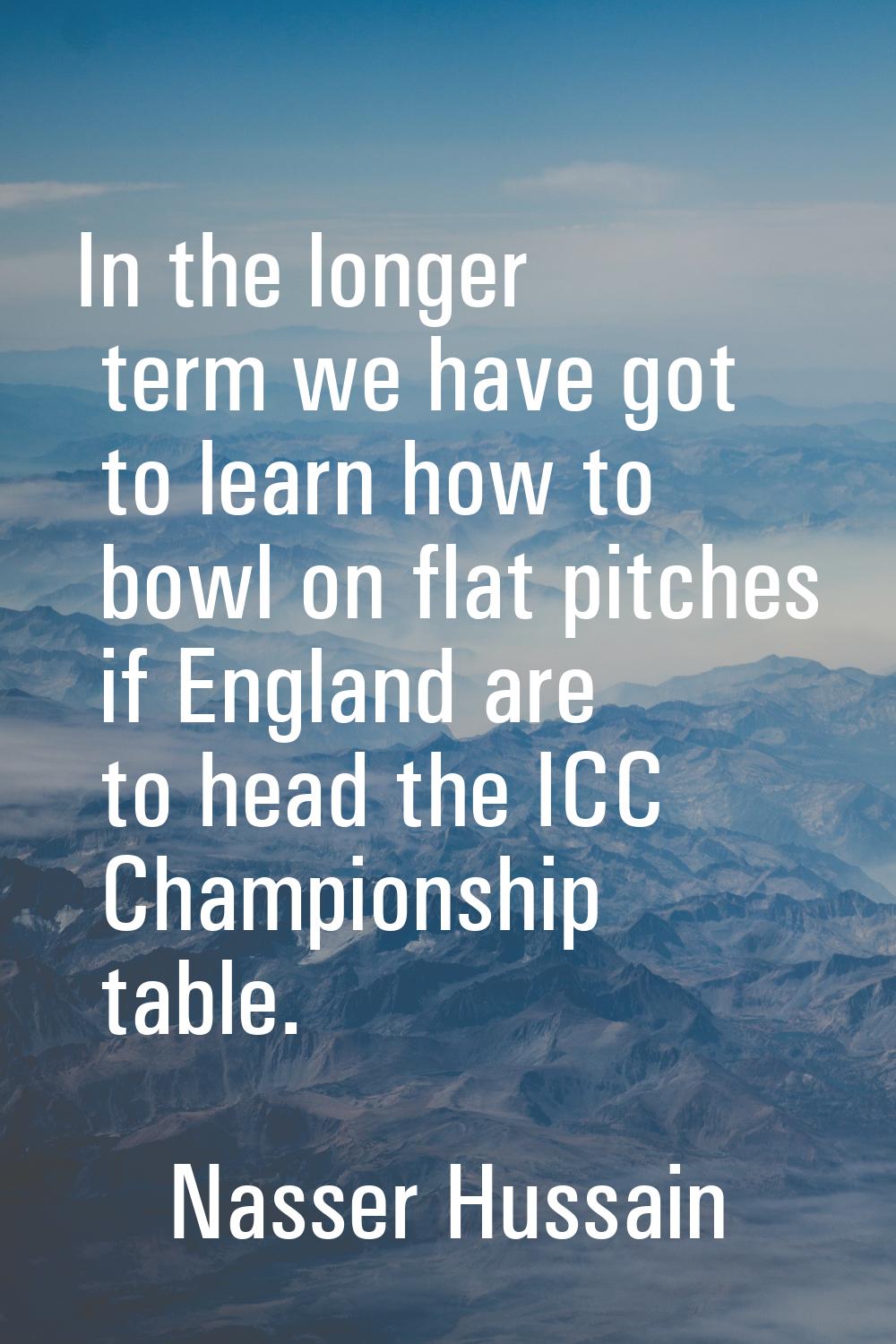 In the longer term we have got to learn how to bowl on flat pitches if England are to head the ICC 