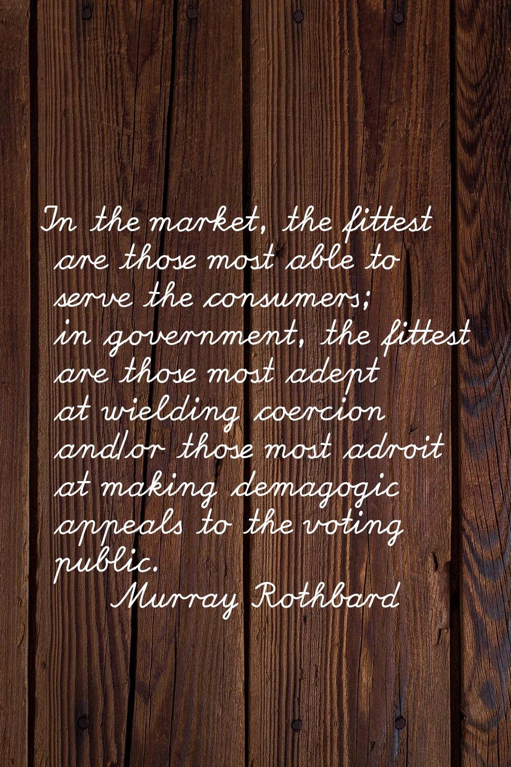 In the market, the fittest are those most able to serve the consumers; in government, the fittest a