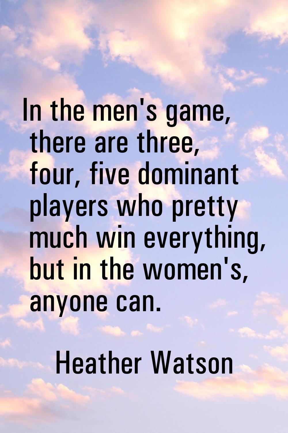 In the men's game, there are three, four, five dominant players who pretty much win everything, but