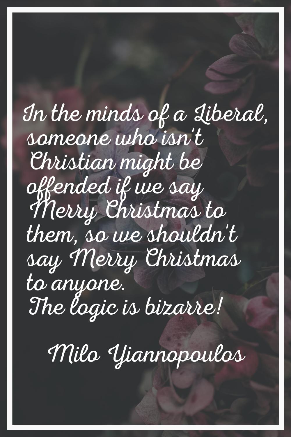 In the minds of a Liberal, someone who isn't Christian might be offended if we say Merry Christmas 
