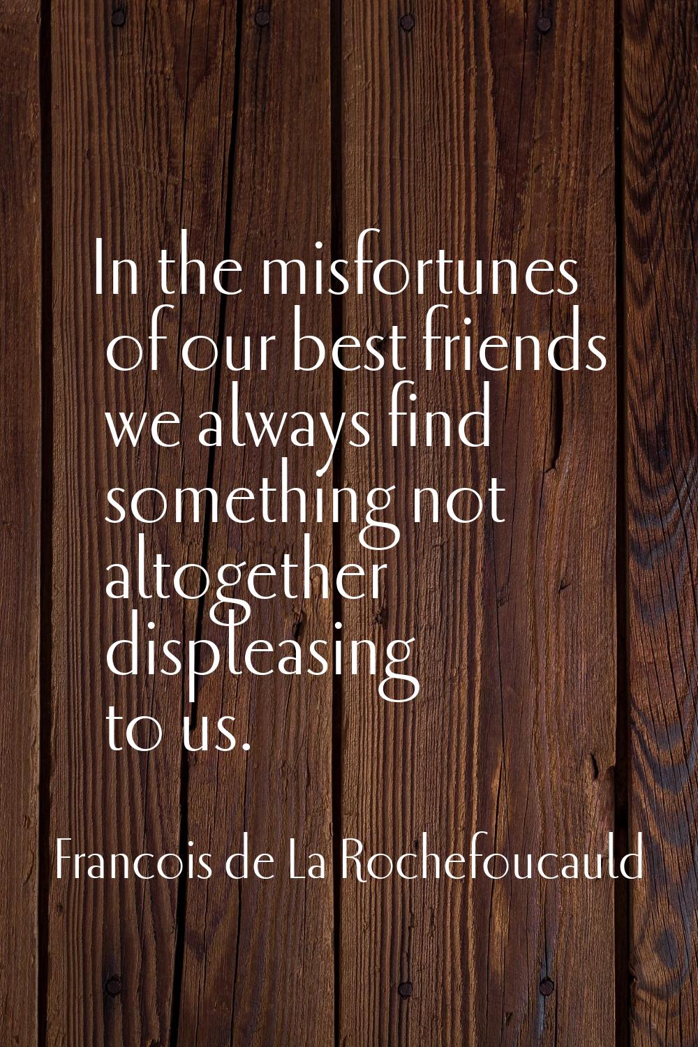 In the misfortunes of our best friends we always find something not altogether displeasing to us.