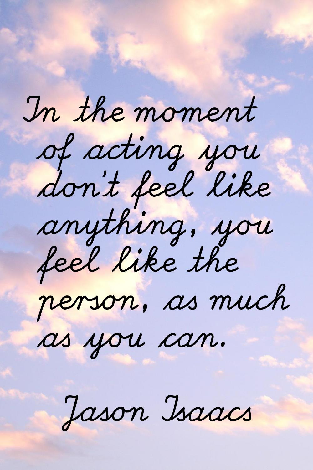 In the moment of acting you don't feel like anything, you feel like the person, as much as you can.
