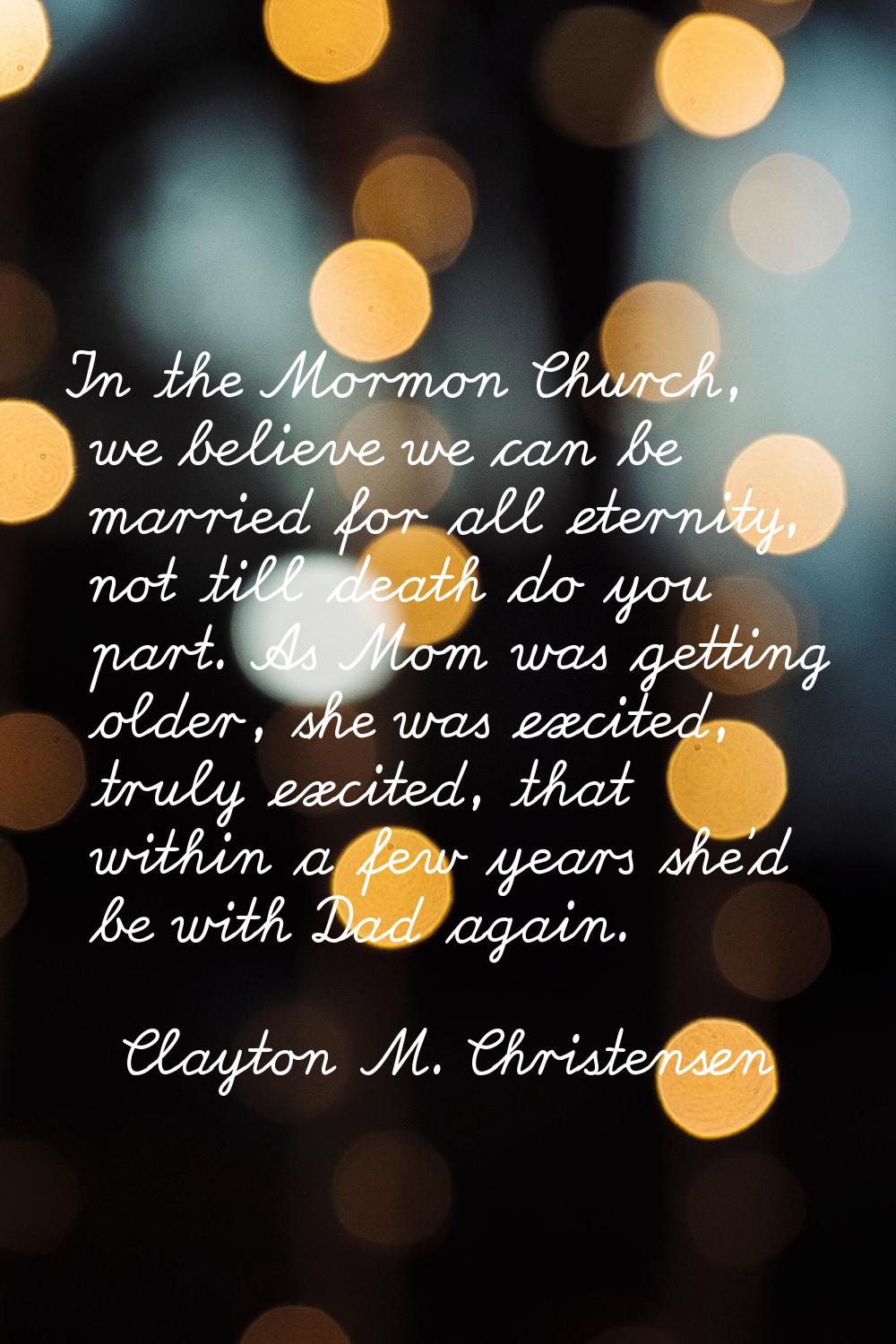 In the Mormon Church, we believe we can be married for all eternity, not till death do you part. As
