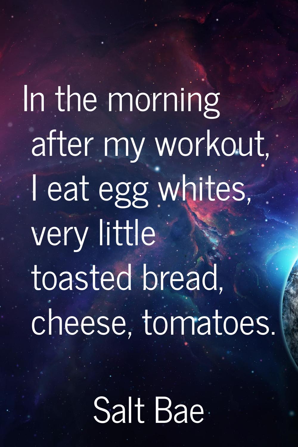 In the morning after my workout, I eat egg whites, very little toasted bread, cheese, tomatoes.