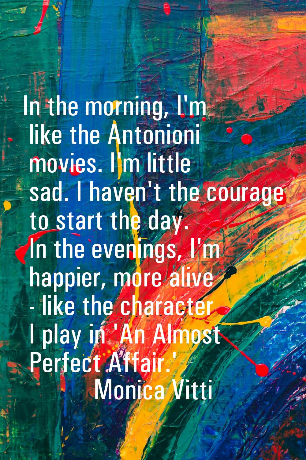 In the morning, I'm like the Antonioni movies. I'm little sad. I haven't the courage to start the d