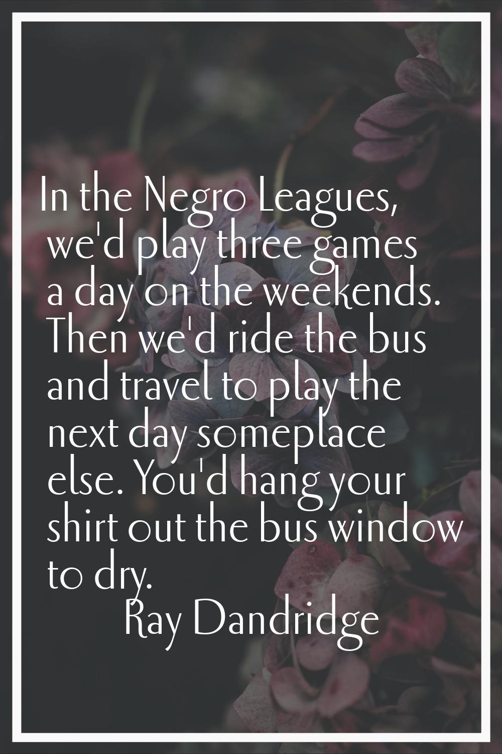 In the Negro Leagues, we'd play three games a day on the weekends. Then we'd ride the bus and trave