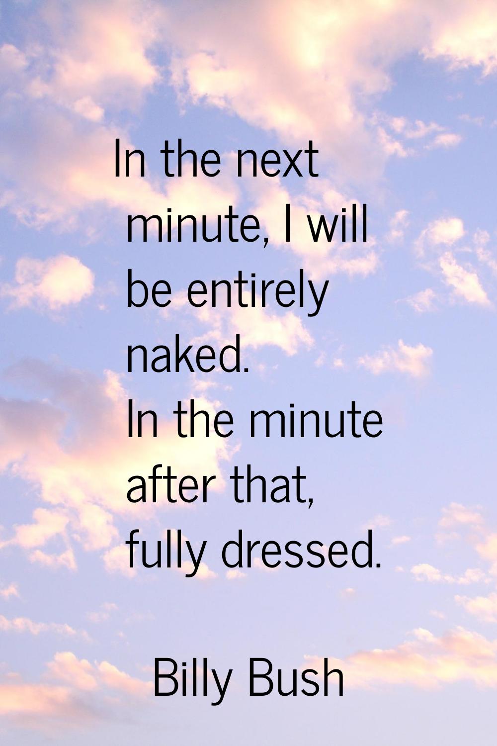 In the next minute, I will be entirely naked. In the minute after that, fully dressed.