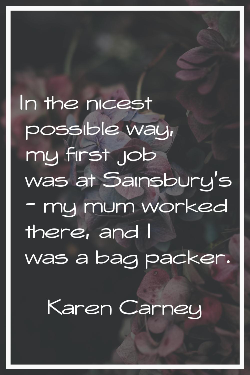 In the nicest possible way, my first job was at Sainsbury's - my mum worked there, and I was a bag 