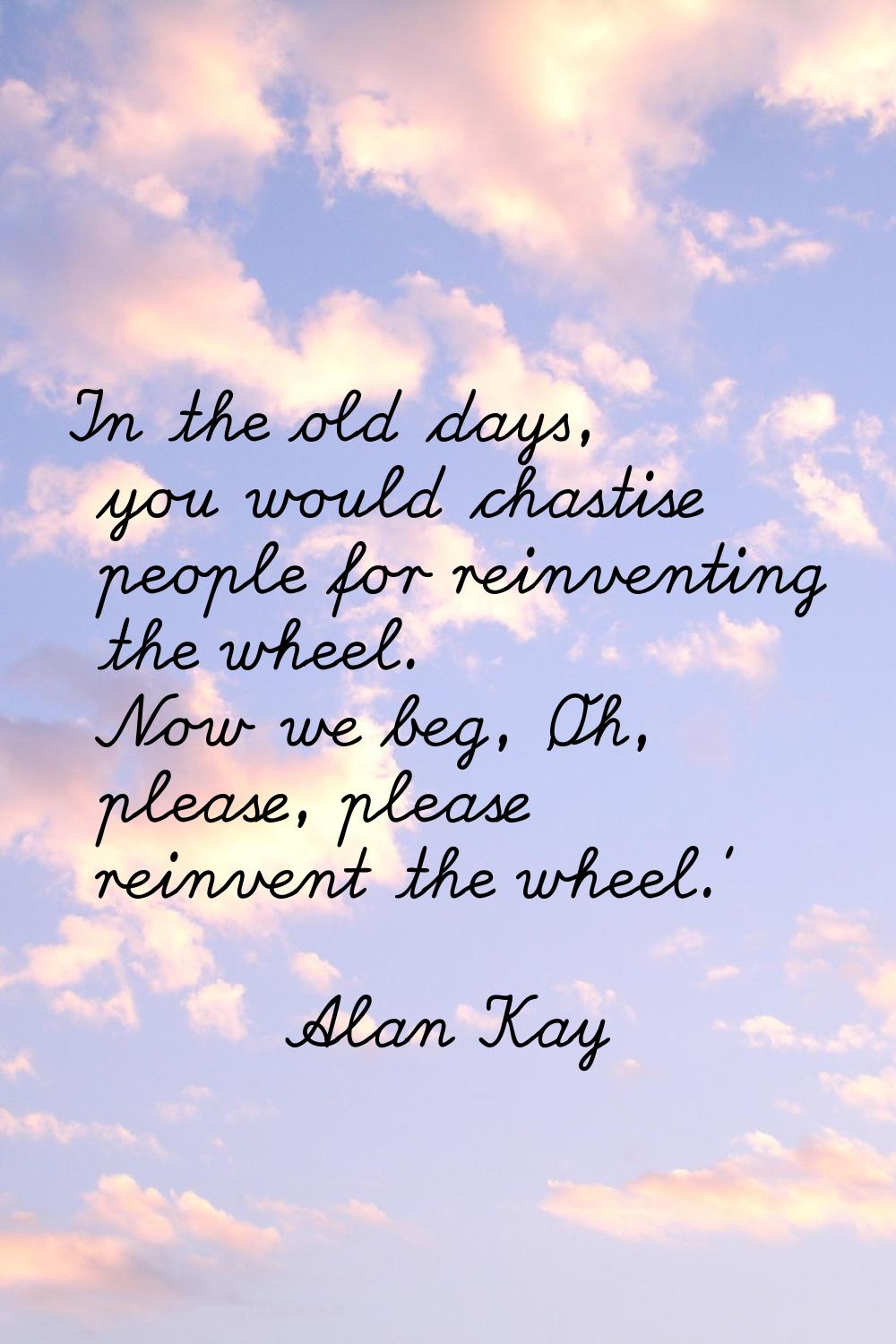 In the old days, you would chastise people for reinventing the wheel. Now we beg, 'Oh, please, plea