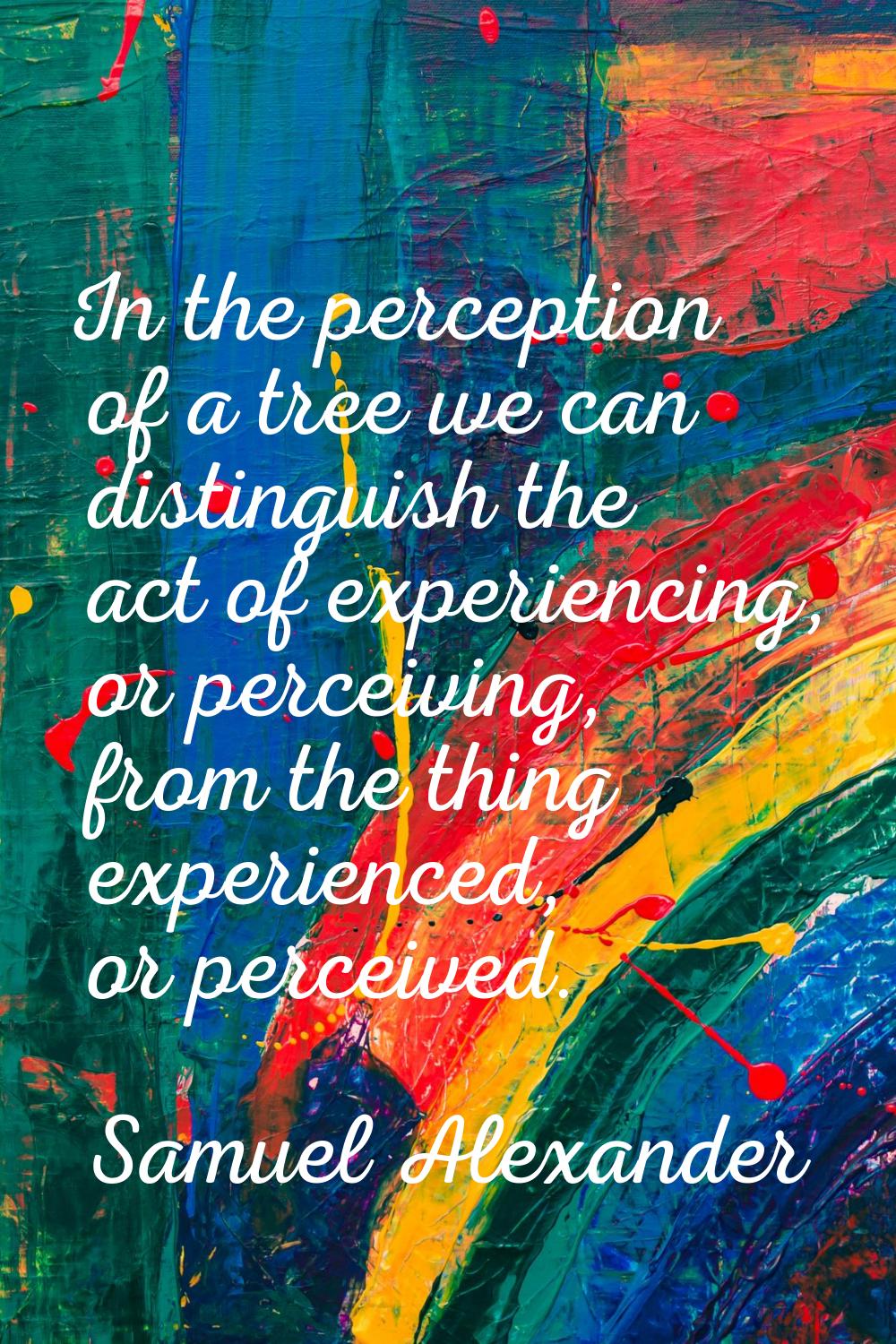 In the perception of a tree we can distinguish the act of experiencing, or perceiving, from the thi