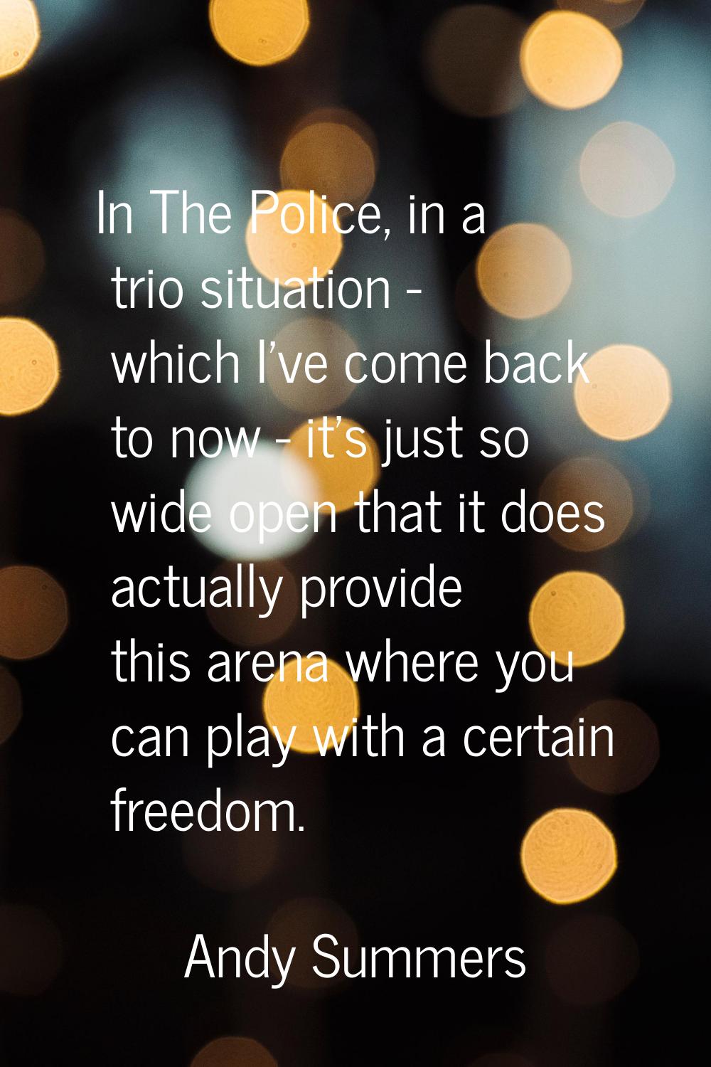 In The Police, in a trio situation - which I've come back to now - it's just so wide open that it d