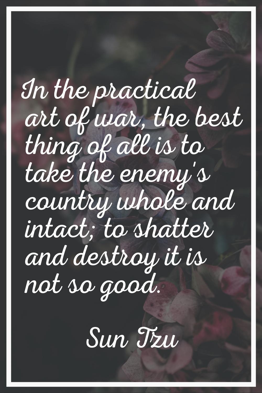 In the practical art of war, the best thing of all is to take the enemy's country whole and intact;