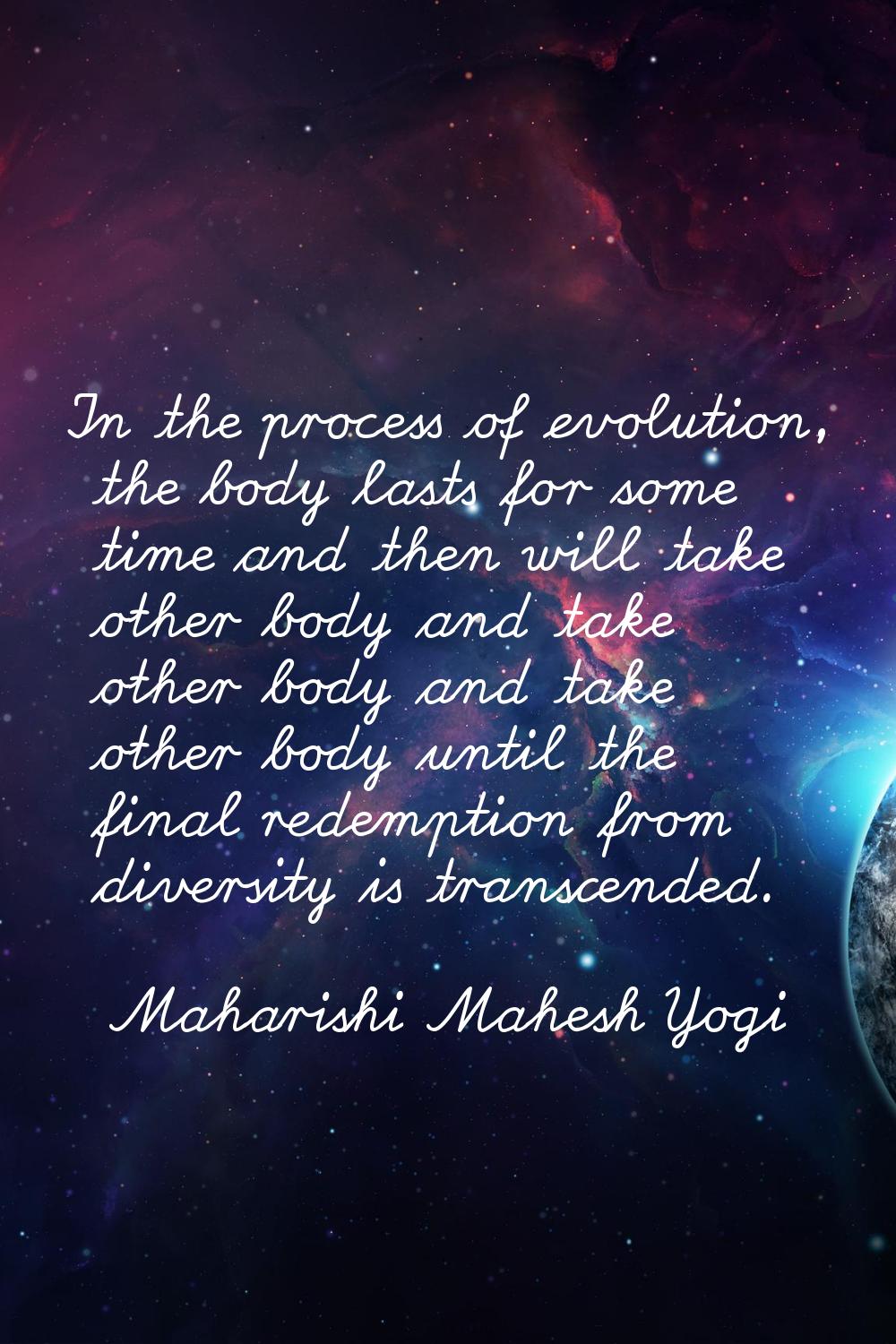 In the process of evolution, the body lasts for some time and then will take other body and take ot
