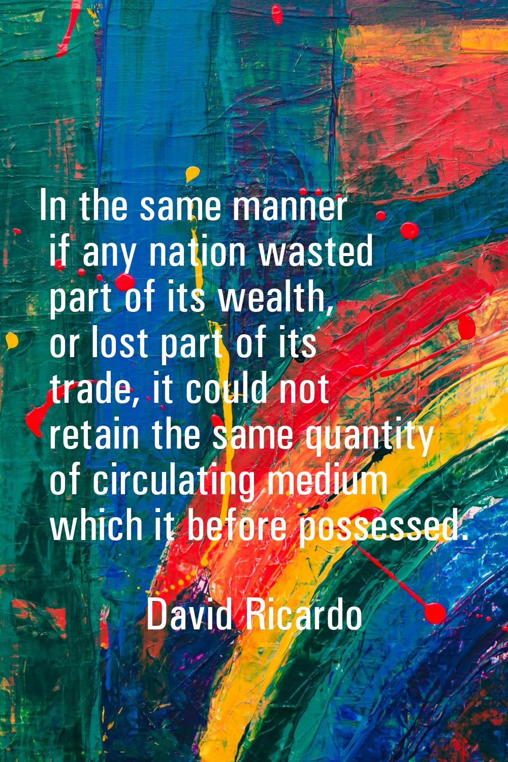 In the same manner if any nation wasted part of its wealth, or lost part of its trade, it could not
