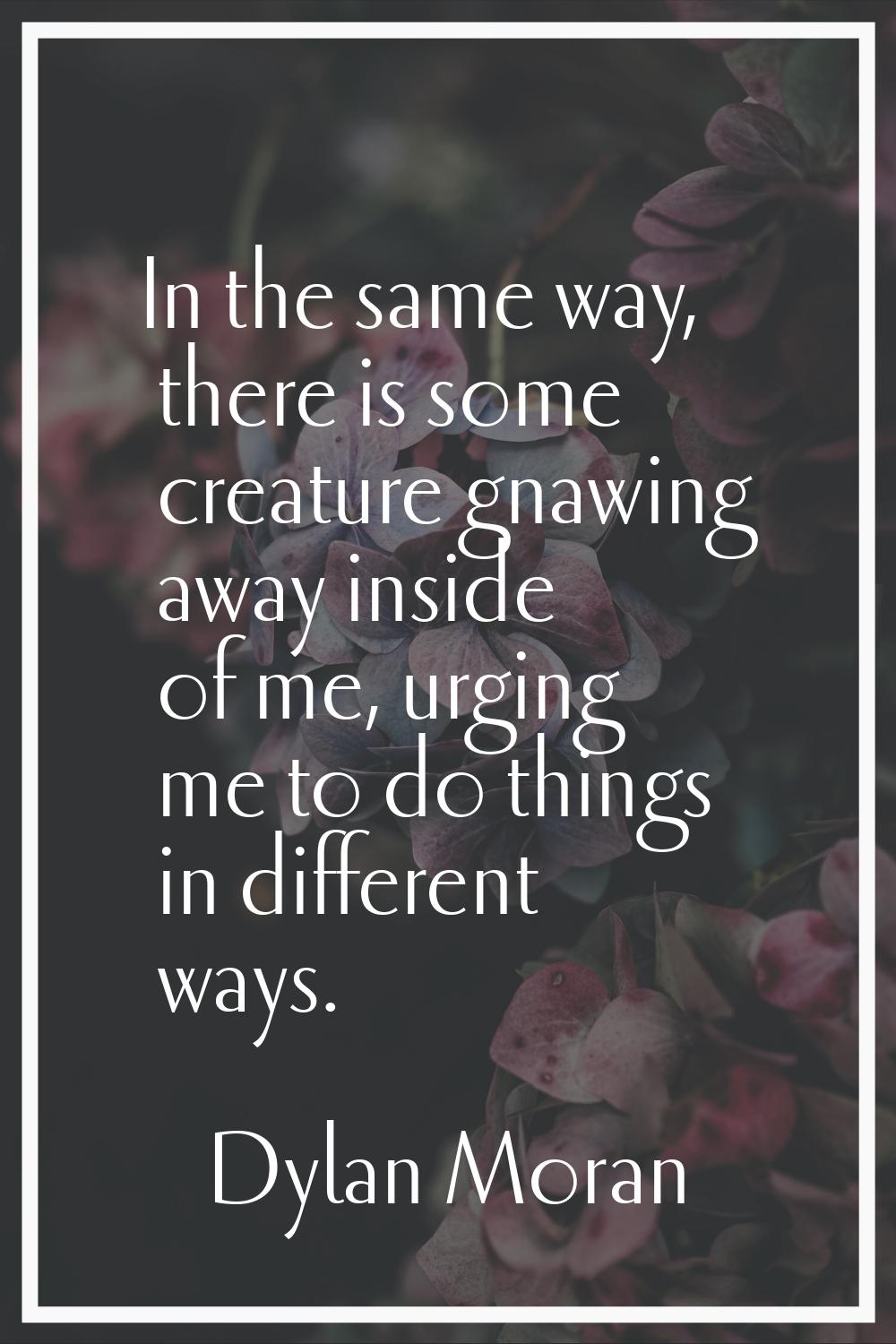 In the same way, there is some creature gnawing away inside of me, urging me to do things in differ