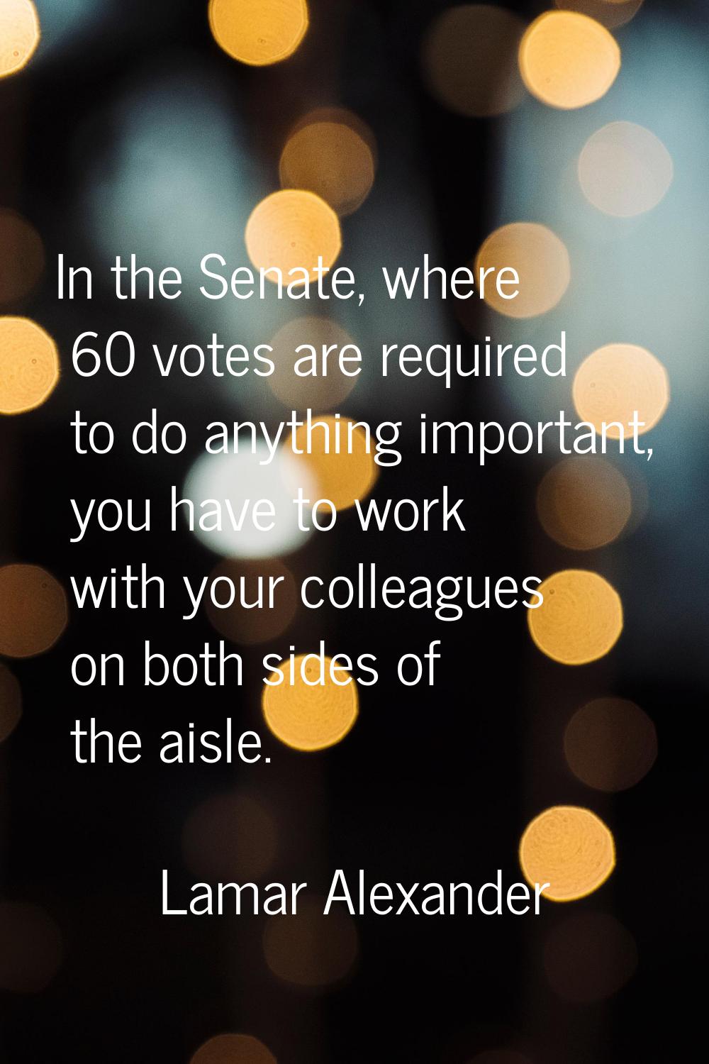 In the Senate, where 60 votes are required to do anything important, you have to work with your col