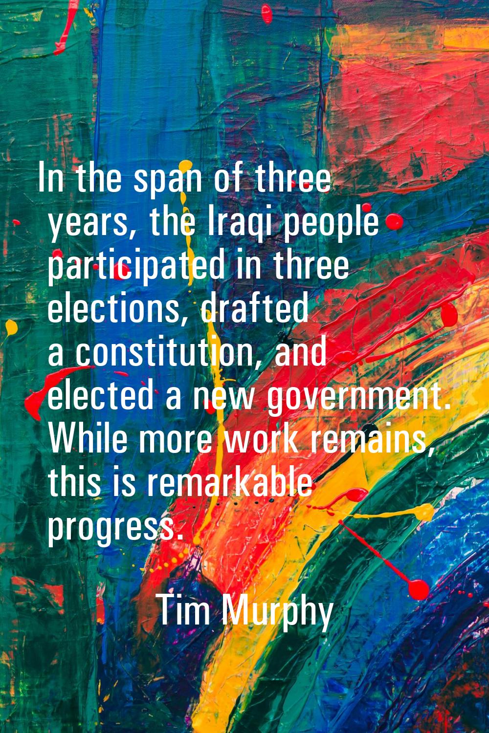 In the span of three years, the Iraqi people participated in three elections, drafted a constitutio