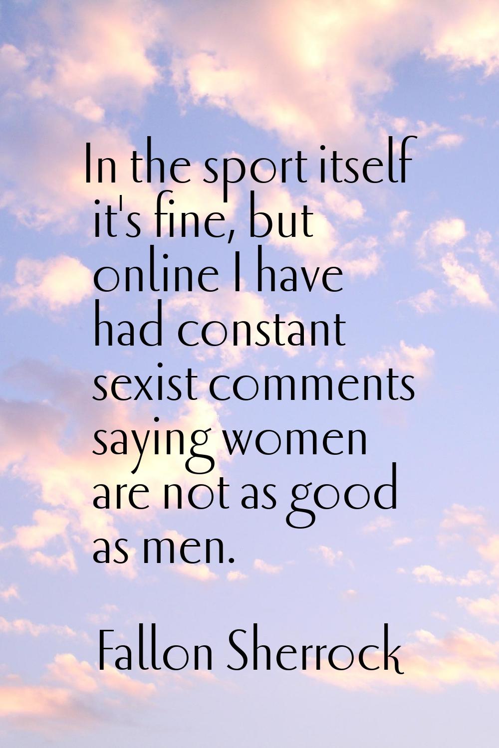 In the sport itself it's fine, but online I have had constant sexist comments saying women are not 