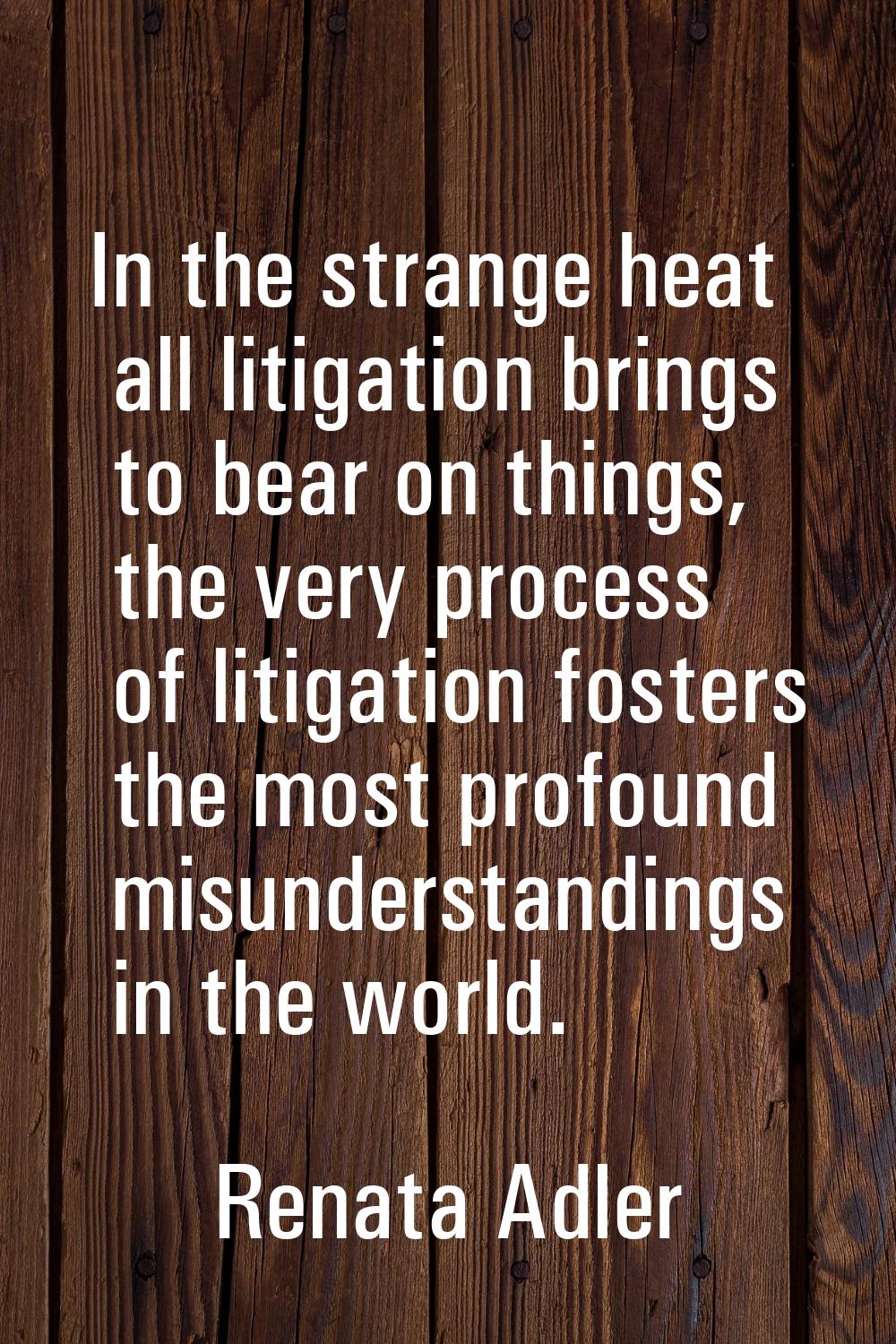 In the strange heat all litigation brings to bear on things, the very process of litigation fosters