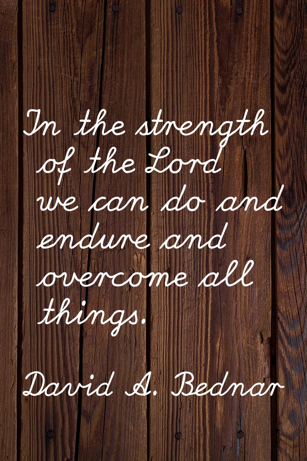In the strength of the Lord we can do and endure and overcome all things.