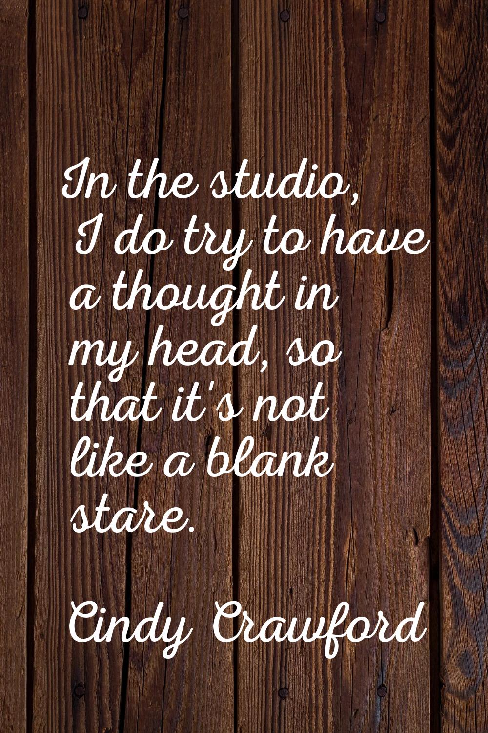 In the studio, I do try to have a thought in my head, so that it's not like a blank stare.