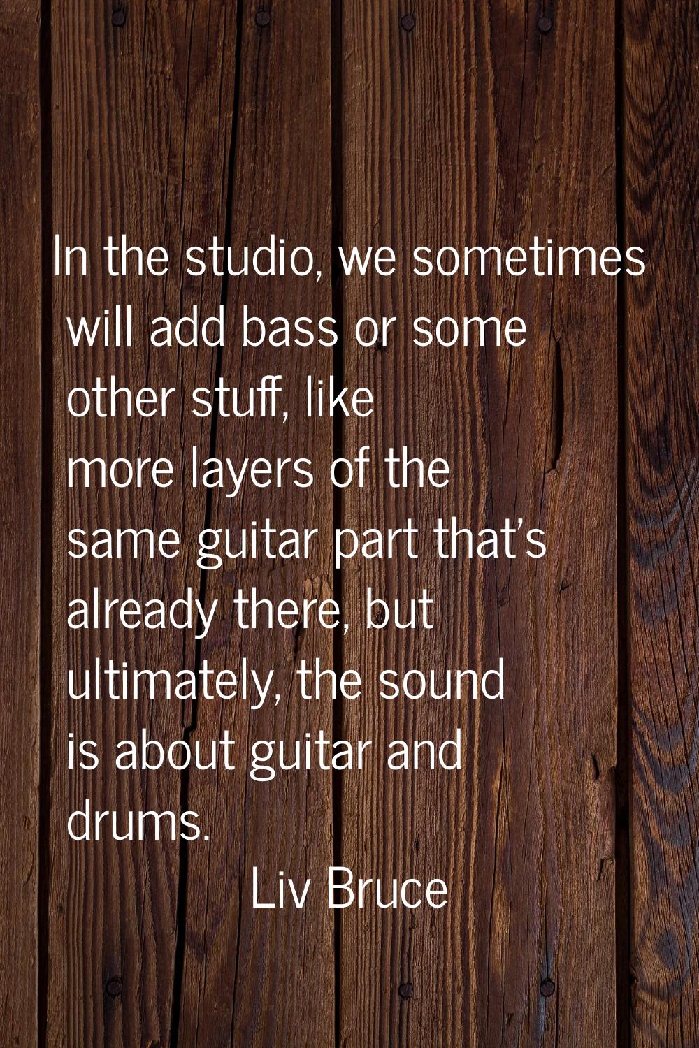 In the studio, we sometimes will add bass or some other stuff, like more layers of the same guitar 
