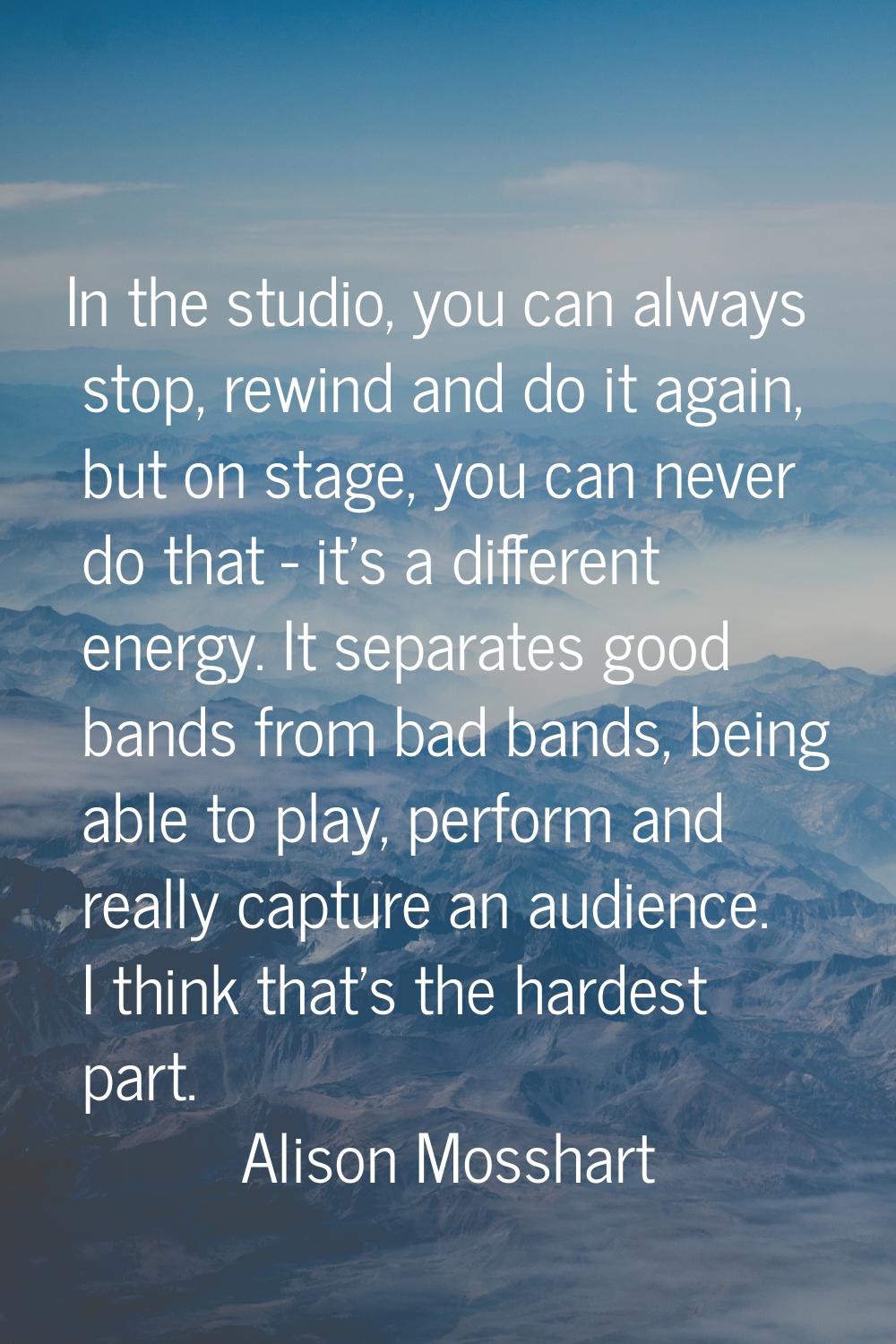 In the studio, you can always stop, rewind and do it again, but on stage, you can never do that - i