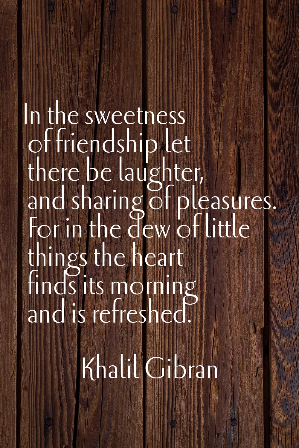 In the sweetness of friendship let there be laughter, and sharing of pleasures. For in the dew of l