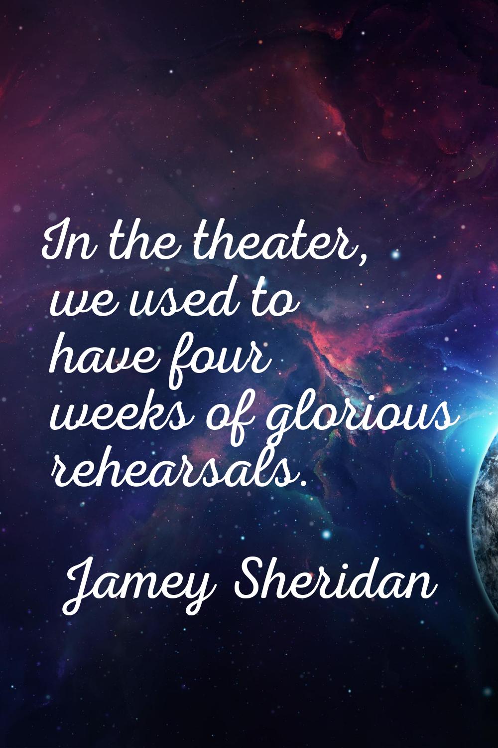 In the theater, we used to have four weeks of glorious rehearsals.