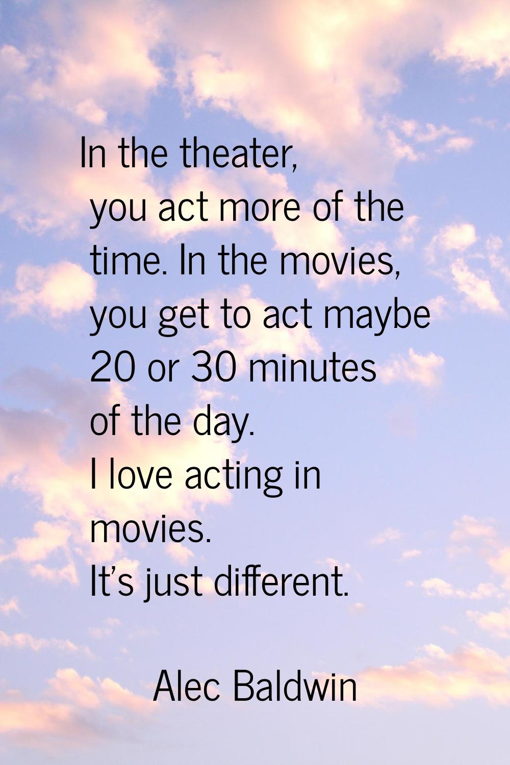 In the theater, you act more of the time. In the movies, you get to act maybe 20 or 30 minutes of t