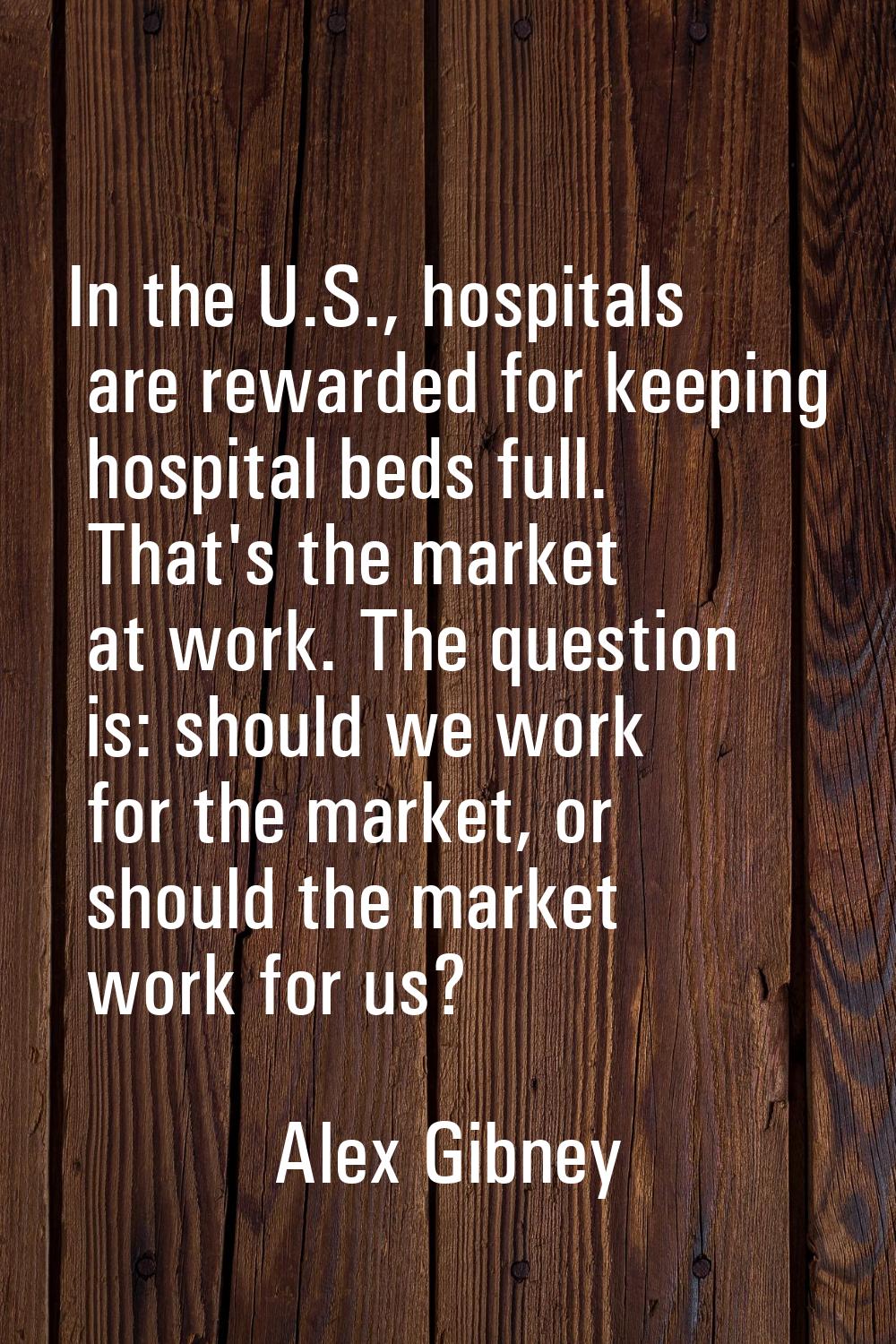 In the U.S., hospitals are rewarded for keeping hospital beds full. That's the market at work. The 