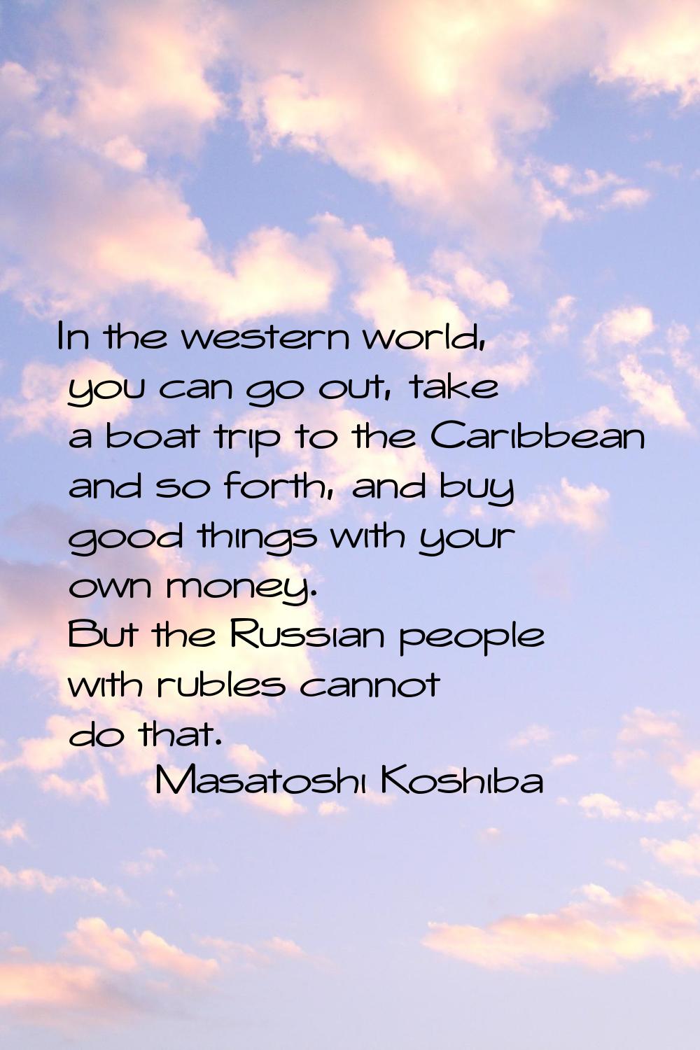 In the western world, you can go out, take a boat trip to the Caribbean and so forth, and buy good 